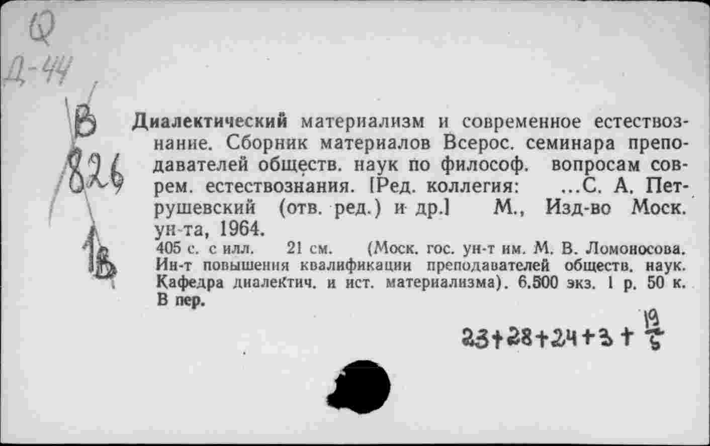 ﻿А-ЧЧ ,

Диалектический материализм и современное естествознание. Сборник материалов Всерос. семинара преподавателей обществ, наук по философ, вопросам соврем. естествознания. (Ред. коллегия: ...С. А. Петрушевский (отв. ред.) и др.] М., Изд-во Моск, ун-та, 1964.
405 с. с илл. 21 см. (Моск. гос. ун-т им. М. В. Ломоносова. Ин-т повышения квалификации преподавателей обществ, наук. Кафедра диалеКтич. и ист. материализма). 6.500 экз. 1 р. 50 к. В пер.
V»
23+28+24+ ?> + V